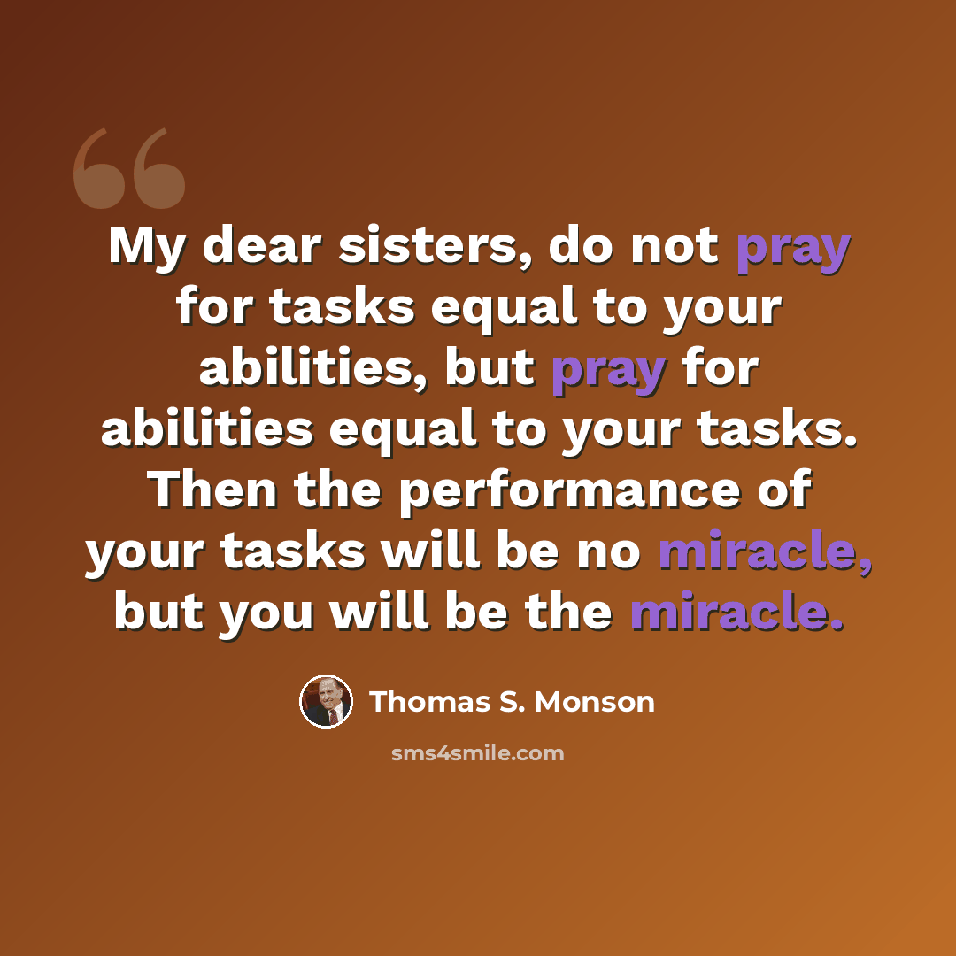 “My dear sisters, do not pray for tasks equal to your abilities, but pray for abilities equal to your tasks. Then the performance of your tasks will be no miracle, but you will be the miracle.” quote by Thomas S. Monson