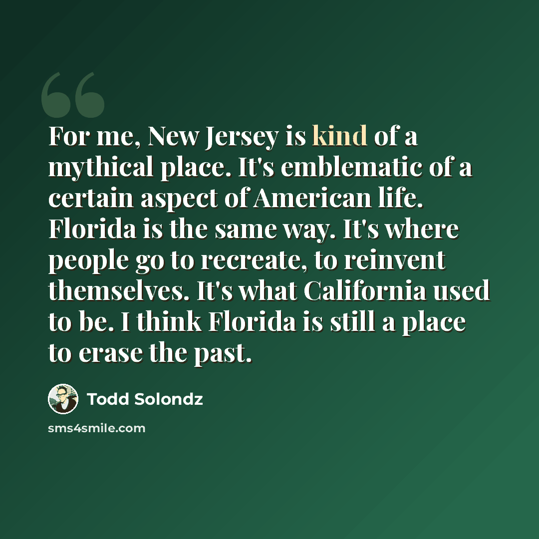 “For me, New Jersey is kind of a mythical place. It's emblematic of a certain aspect of American life. Florida is the same way. It's where people go to recreate, to reinvent themselves. It's what California used to be. I think Florida is still a place to erase the past.” quote by Todd Solondz