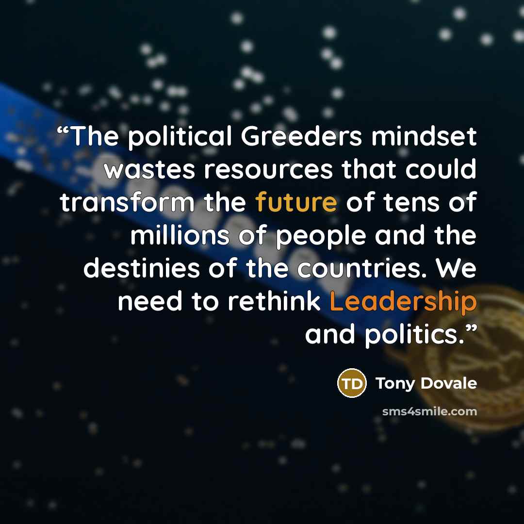 “The political Greeders mindset wastes resources that could transform the future of tens of millions of people and the destinies of the countries. We need to rethink Leadership and politics.” quote by Tony Dovale