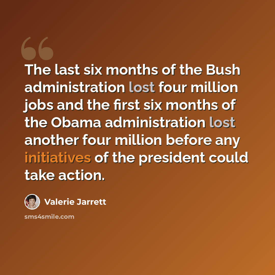 “The last six months of the Bush administration lost four million jobs and the first six months of the Obama administration lost another four million before any initiatives of the president could take action.” quote by Valerie Jarrett