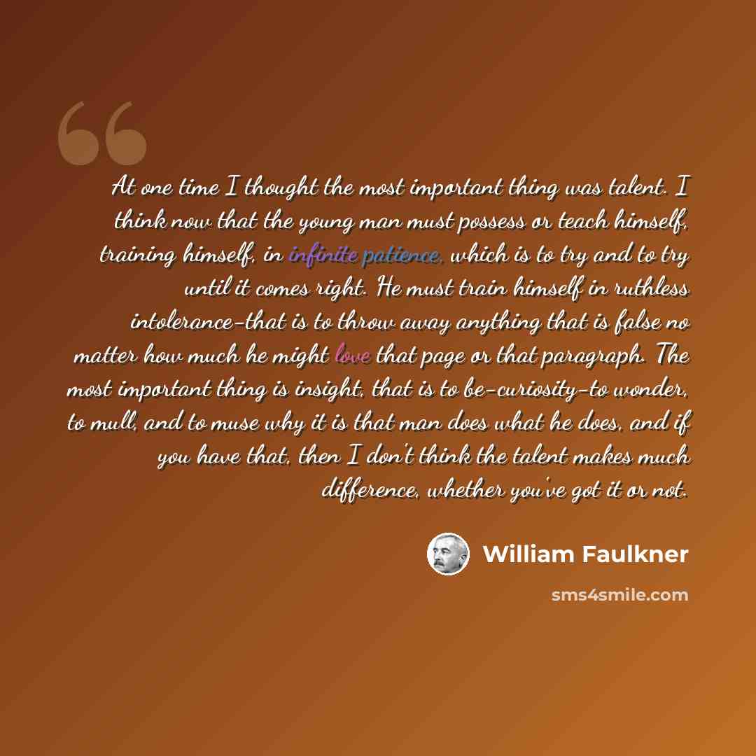 “At one time I thought the most important thing was talent. I think now that the young man must possess or teach himself, training himself, in infinite patience, which is to try and to try until it comes right. He must train himself in ruthless intolerance-that is to throw away anything that is…” quote by William Faulkner