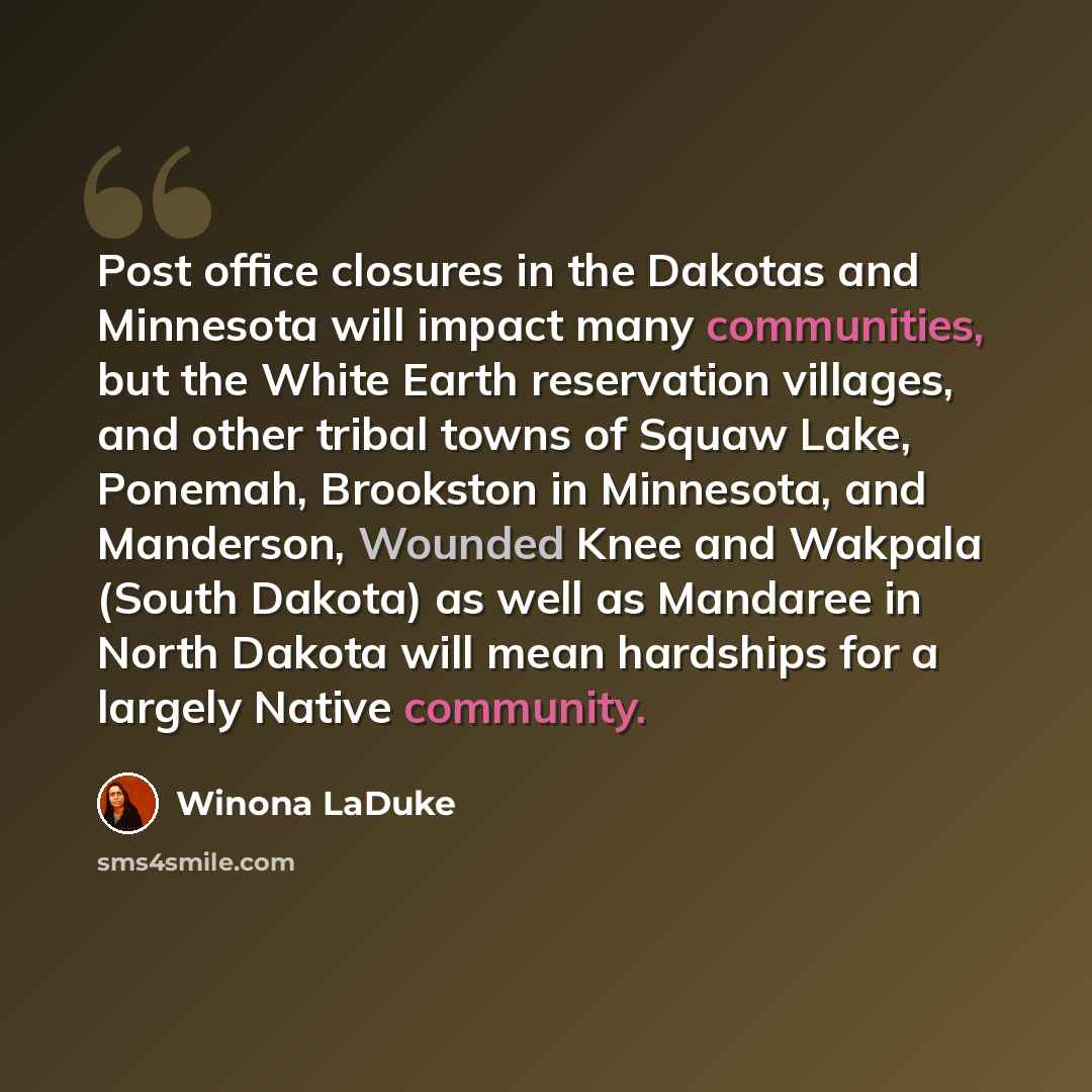 “Post office closures in the Dakotas and Minnesota will impact many communities, but the White Earth reservation villages, and other tribal towns of Squaw Lake, Ponemah, Brookston in Minnesota, and Manderson, Wounded Knee and Wakpala (South Dakota) as well as Mandaree in North Dakota will mean…” quote by Winona LaDuke