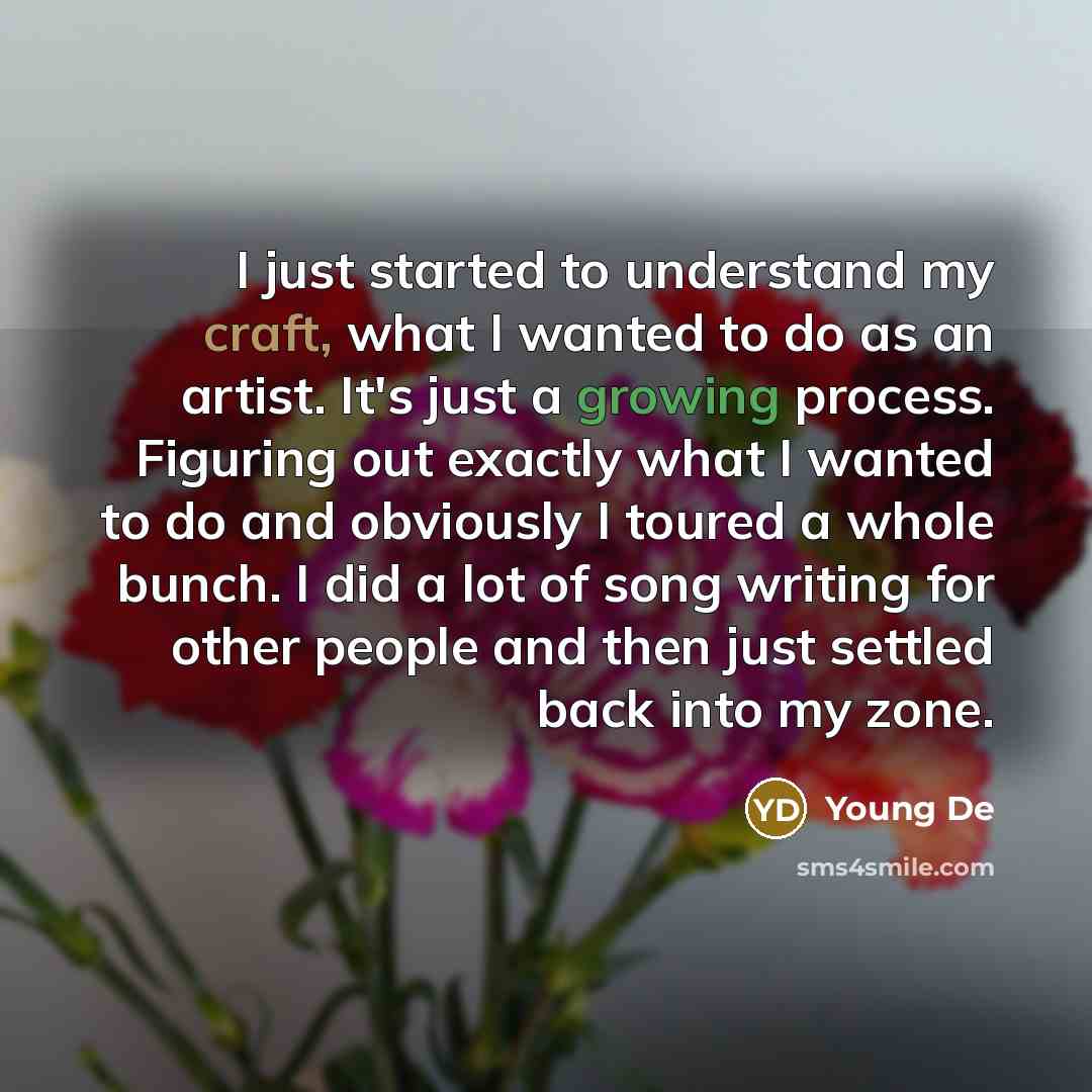 “I just started to understand my craft, what I wanted to do as an artist. It's just a growing process. Figuring out exactly what I wanted to do and obviously I toured a whole bunch. I did a lot of song writing for other people and then just settled back into my zone.” quote by Young De