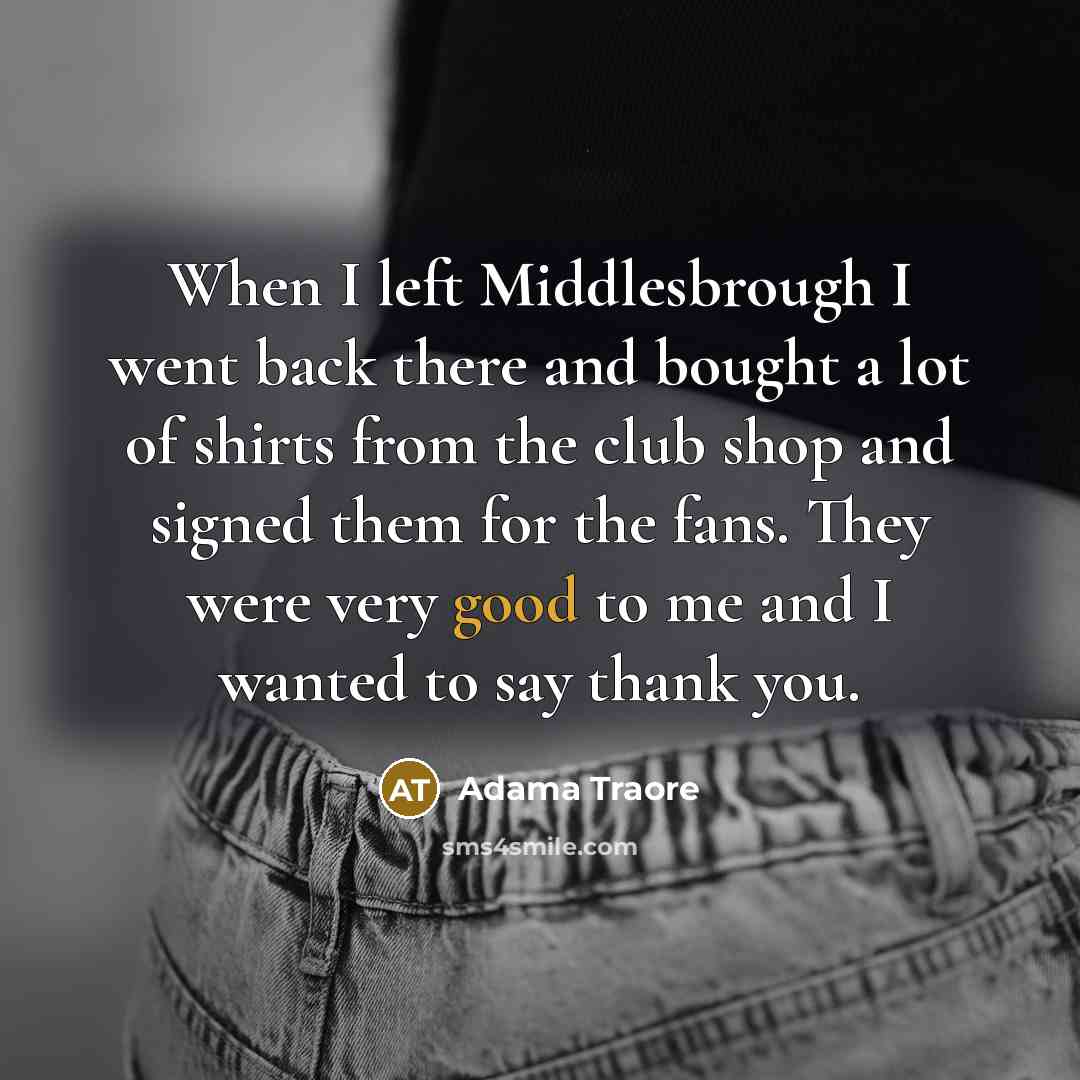 “When I left Middlesbrough I went back there and bought a lot of shirts from the club shop and signed them for the fans. They were very good to me and I wanted to say thank you.” quote by Adama Traore