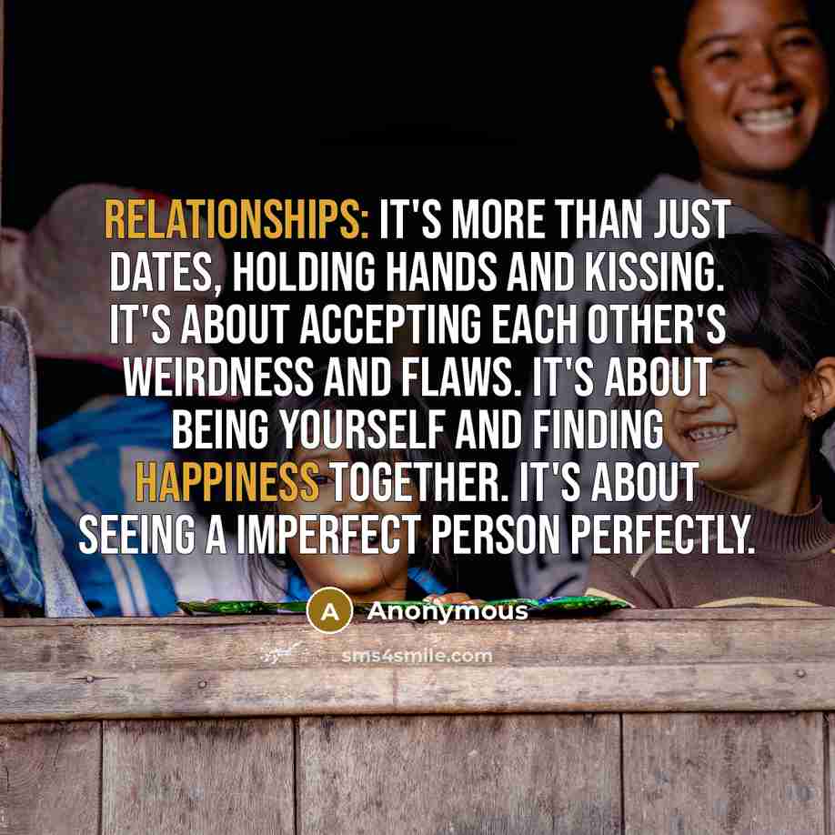 “Relationships: It's more than just dates, holding hands and kissing. It's about accepting each other's weirdness and flaws. It's about being yourself and finding happiness together. It's about seeing a imperfect person PERFECTLY.” quote by Anonymous