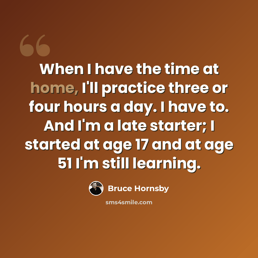 “When I have the time at home, I'll practice three or four hours a day. I have to. And I'm a late starter; I started at age 17 and at age 51 I'm still learning.” quote by Bruce Hornsby