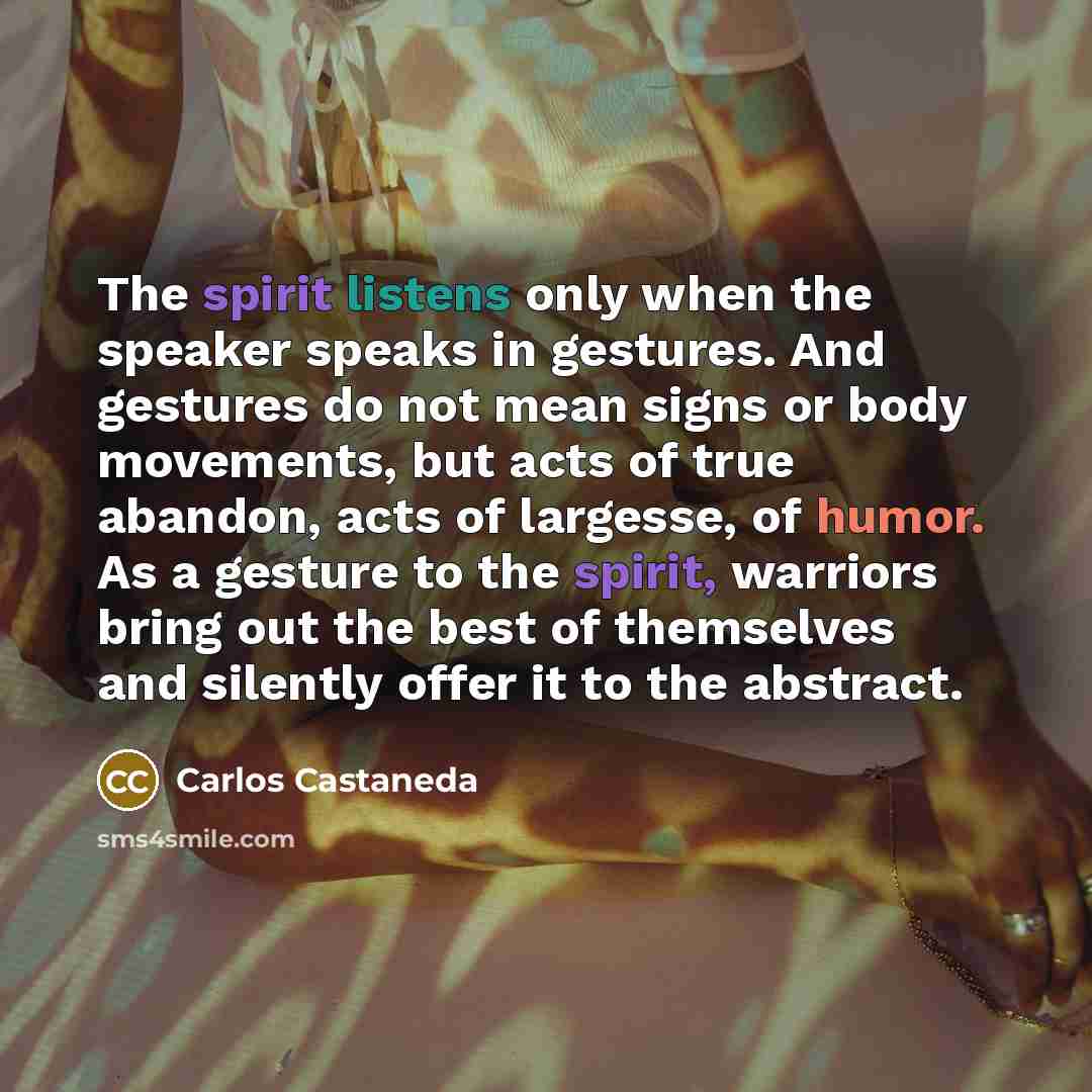 “The spirit listens only when the speaker speaks in gestures. And gestures do not mean signs or body movements, but acts of true abandon, acts of largesse, of humor. As a gesture to the spirit, warriors bring out the best of themselves and silently offer it to the abstract.” quote by Carlos Castaneda