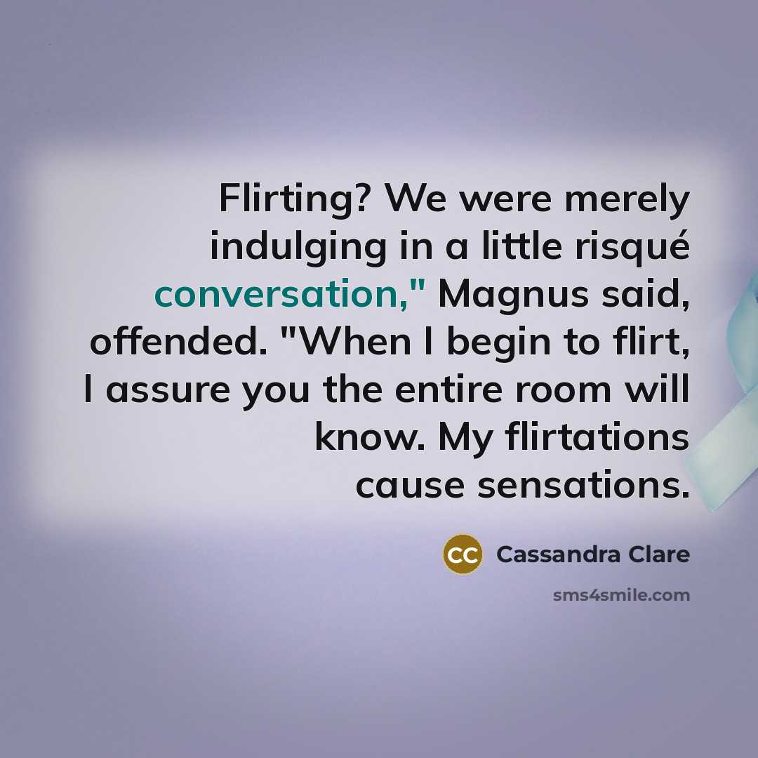 “Flirting? We were merely indulging in a little risqué conversation," Magnus said, offended. "When I begin to flirt, I assure you the entire room will know. My flirtations cause sensations.” quote by Cassandra Clare