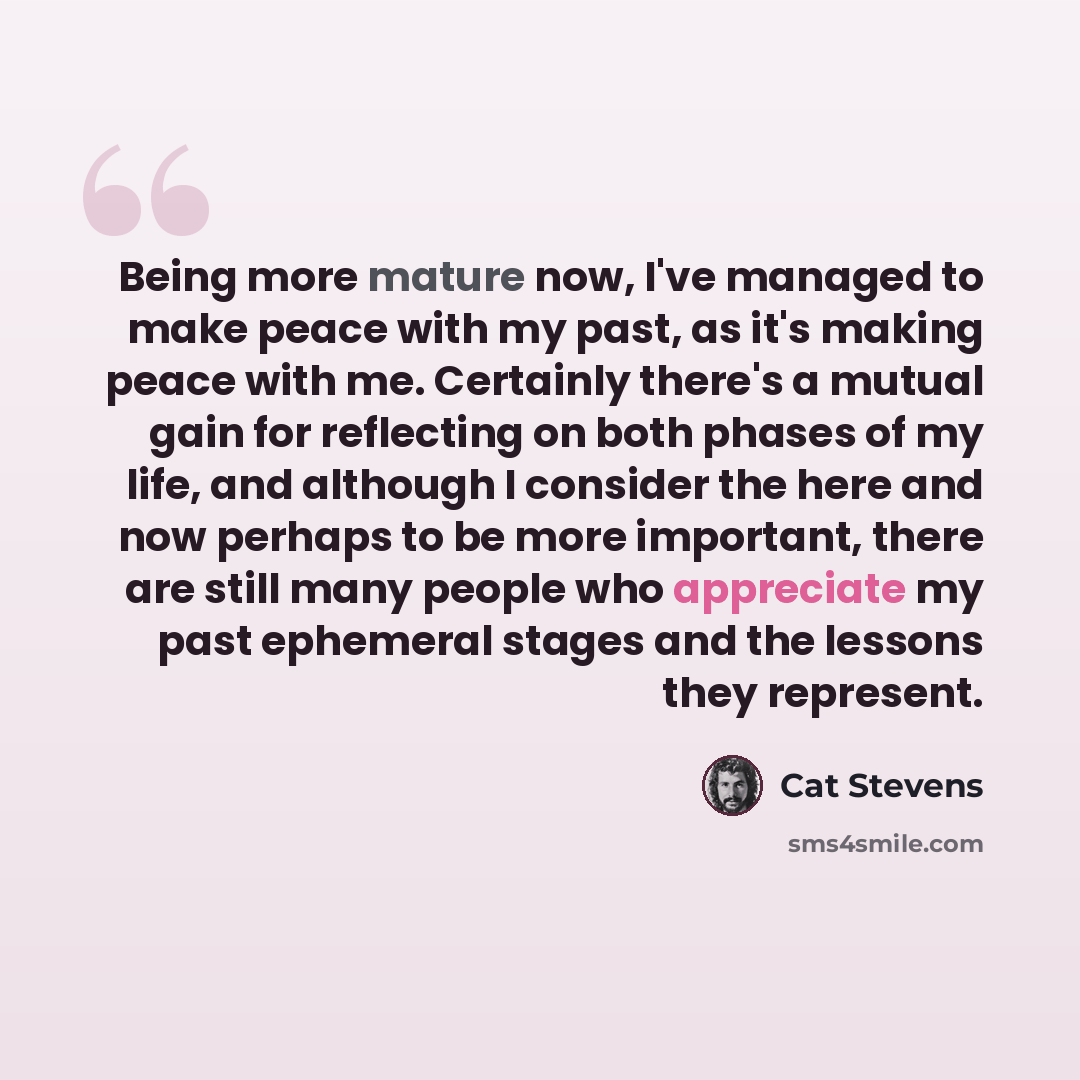 “Being more mature now, I've managed to make peace with my past, as it's making peace with me. Certainly there's a mutual gain for reflecting on both phases of my life, and although I consider the here and now perhaps to be more important, there are still many people who appreciate my past…” quote by Cat Stevens