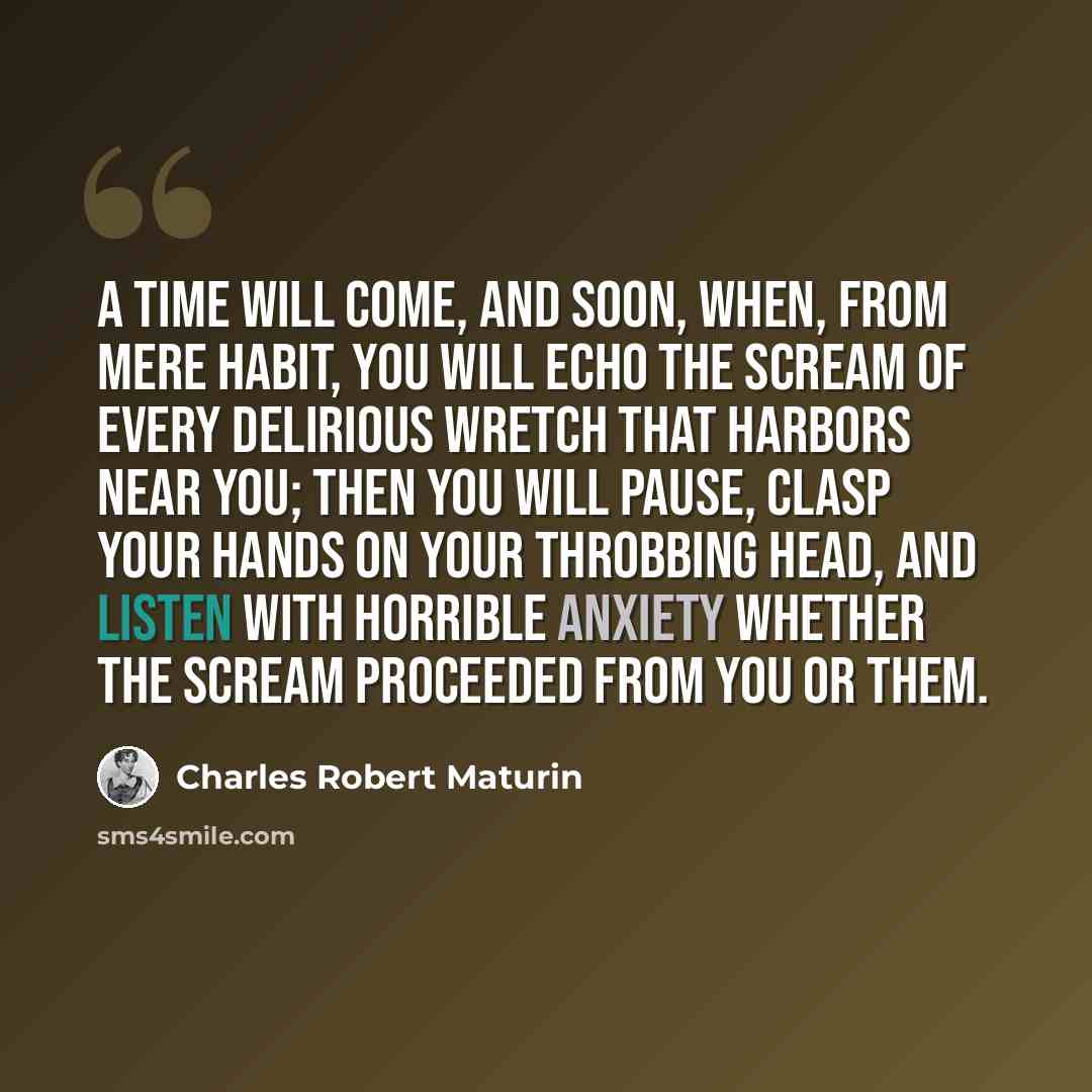 “A time will come, and soon, when, from mere habit, you will echo the scream of every delirious wretch that harbors near you; then you will pause, clasp your hands on your throbbing head, and listen with horrible anxiety whether the scream proceeded from you or them.” quote by Charles Robert Maturin