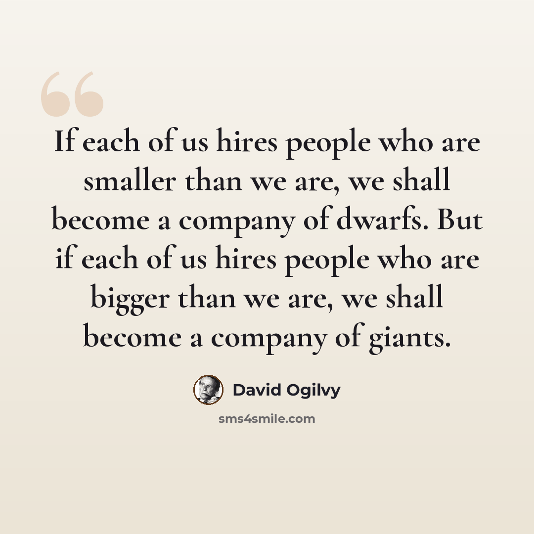 “If each of us hires people who are smaller than we are, we shall become a company of dwarfs. But if each of us hires people who are bigger than we are, we shall become a company of giants.” quote by David Ogilvy