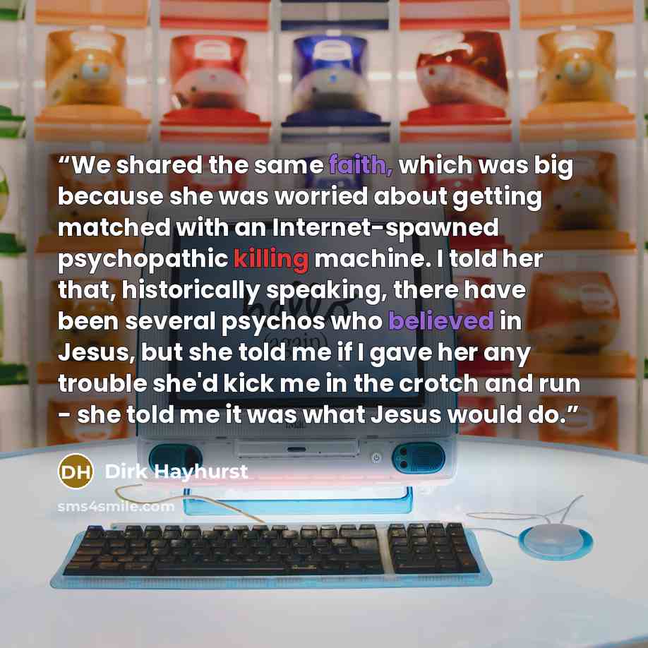 “We shared the same faith, which was big because she was worried about getting matched with an Internet-spawned psychopathic killing machine. I told her that, historically speaking, there have been several psychos who believed in Jesus, but she told me if I gave her any trouble she'd kick me in the…” quote by Dirk Hayhurst