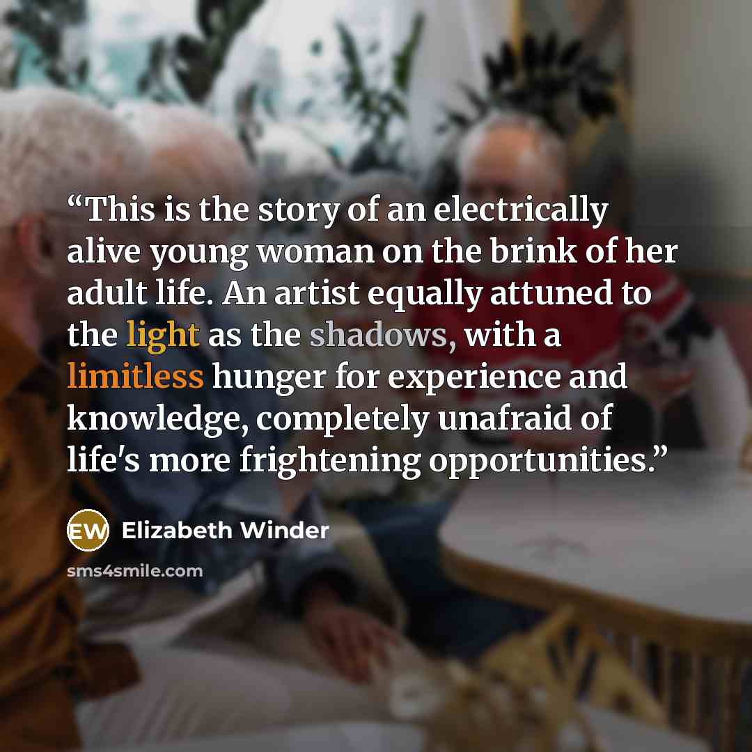 “This is the story of an electrically alive young woman on the brink of her adult life. An artist equally attuned to the light as the shadows, with a limitless hunger for experience and knowledge, completely unafraid of life's more frightening opportunities.” quote by Elizabeth Winder