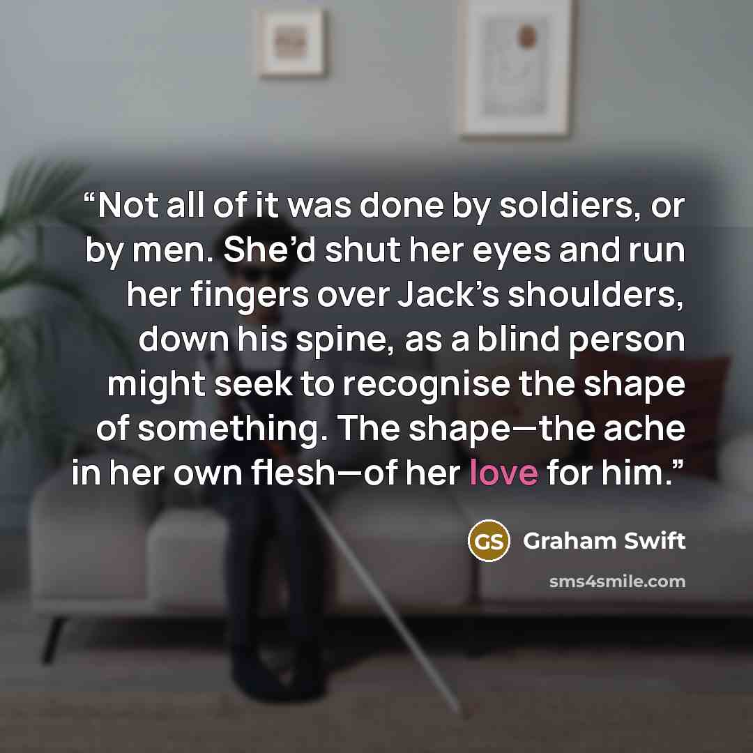 “Not all of it was done by soldiers, or by men. She’d shut her eyes and run her fingers over Jack’s shoulders, down his spine, as a blind person might seek to recognise the shape of something. The shape—the ache in her own flesh—of her love for him.” quote by Graham Swift