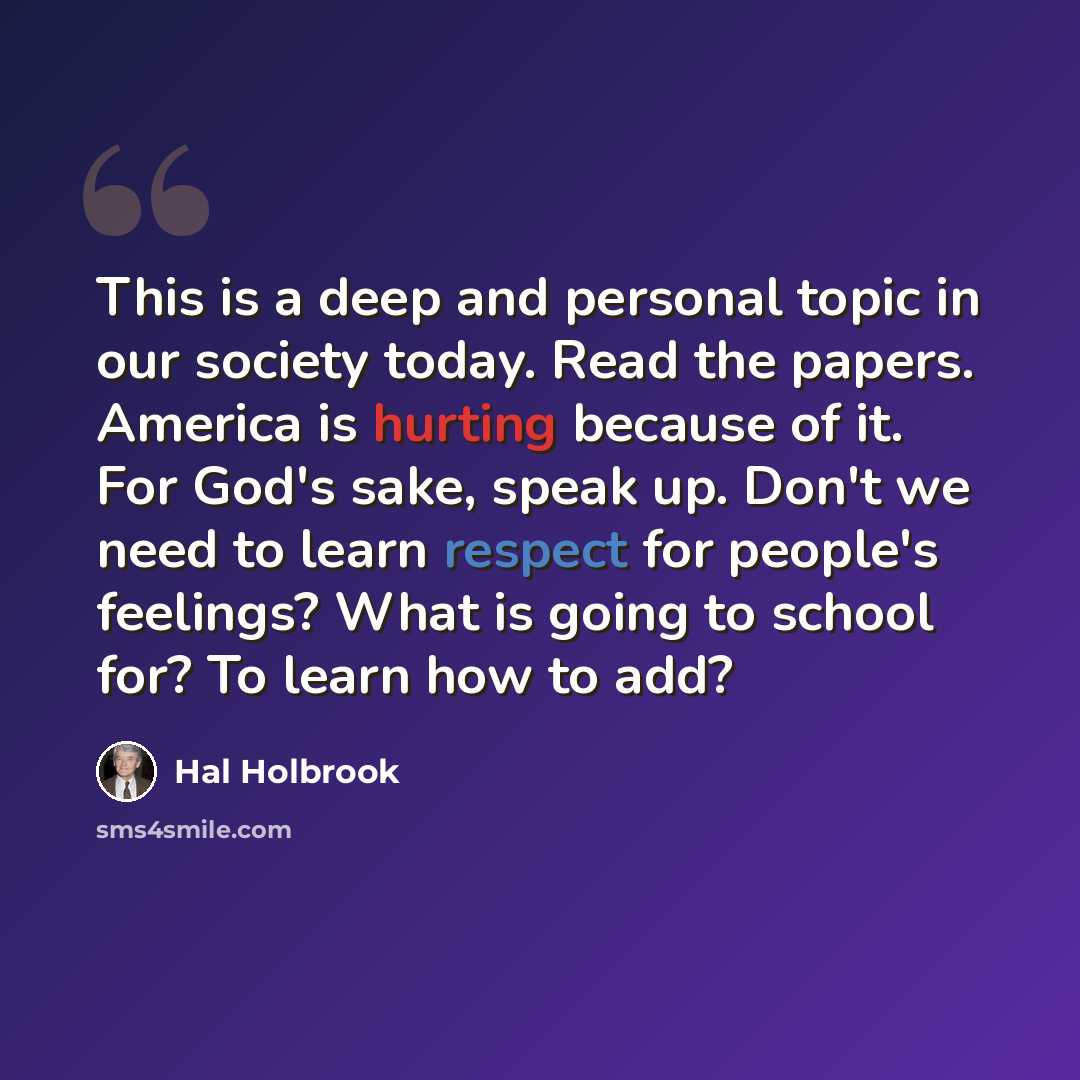 “This is a deep and personal topic in our society today. Read the papers. America is hurting because of it. For God's sake, speak up. Don't we need to learn respect for people's feelings? What is going to school for? To learn how to add?” quote by Hal Holbrook