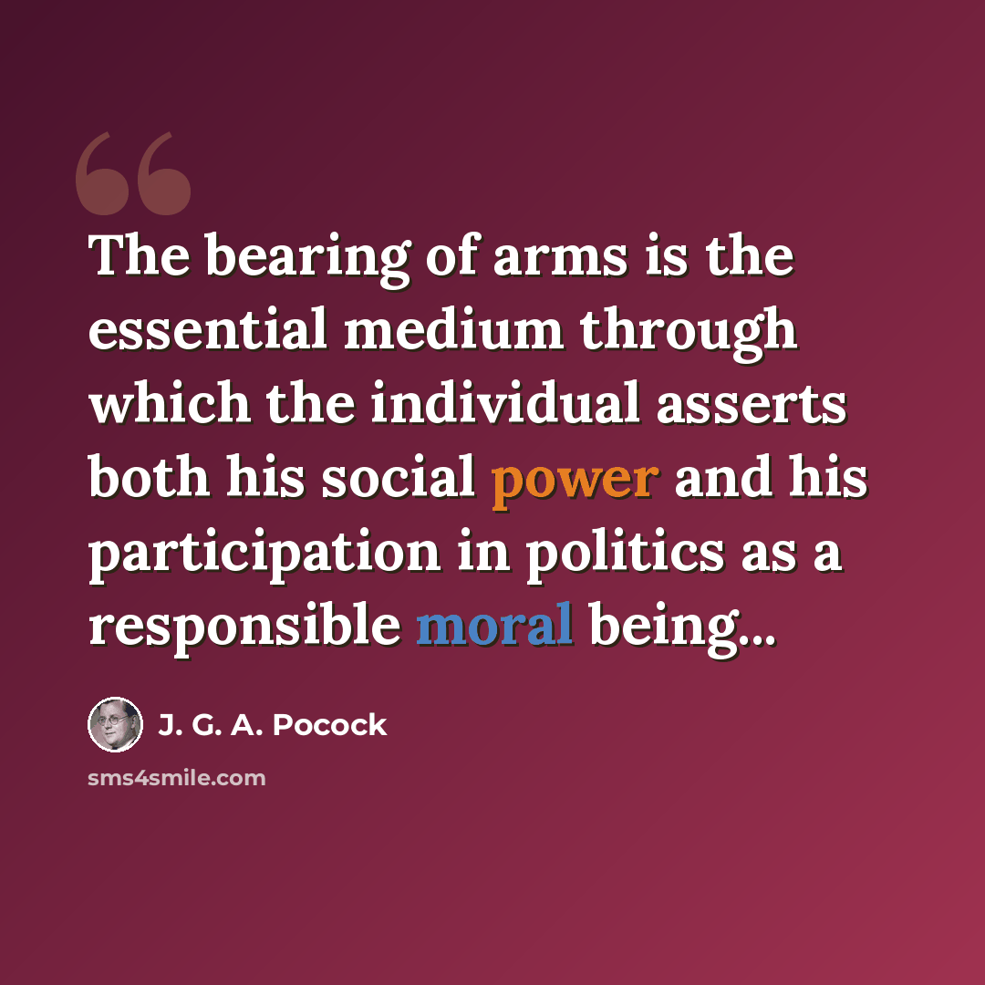 “The bearing of arms is the essential medium through which the individual asserts both his social power and his participation in politics as a responsible moral being...” quote by J. G. A. Pocock