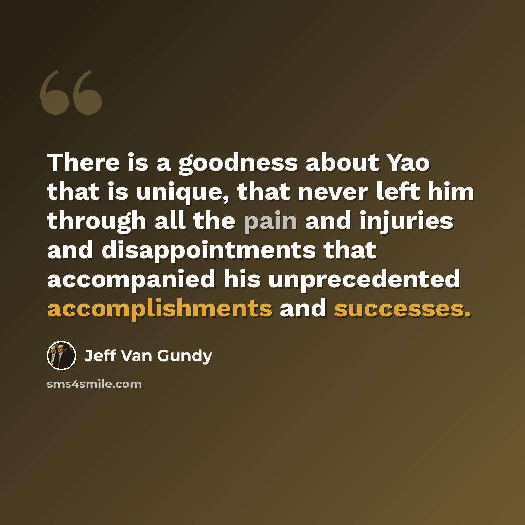 “There is a goodness about Yao that is unique, that never left him through all the pain and injuries and disappointments that accompanied his unprecedented accomplishments and successes.” quote by Jeff Van Gundy