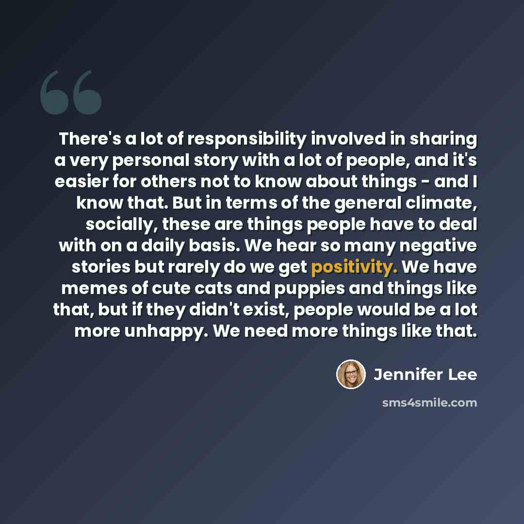“There's a lot of responsibility involved in sharing a very personal story with a lot of people, and it's easier for others not to know about things - and I know that. But in terms of the general climate, socially, these are things people have to deal with on a daily basis. We hear so many negative…” quote by Jennifer Lee