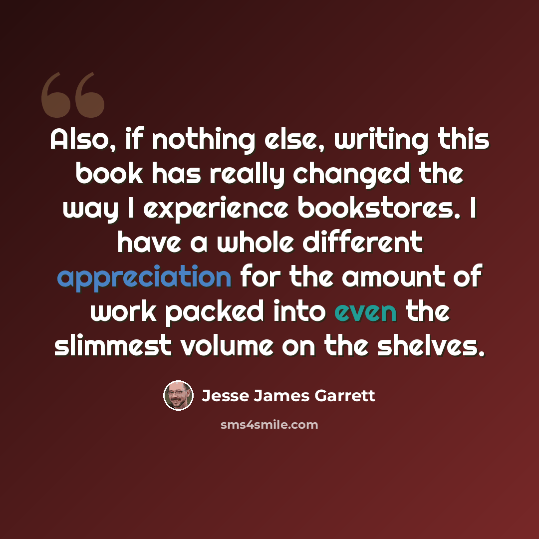 “Also, if nothing else, writing this book has really changed the way I experience bookstores. I have a whole different appreciation for the amount of work packed into even the slimmest volume on the shelves.” quote by Jesse James Garrett