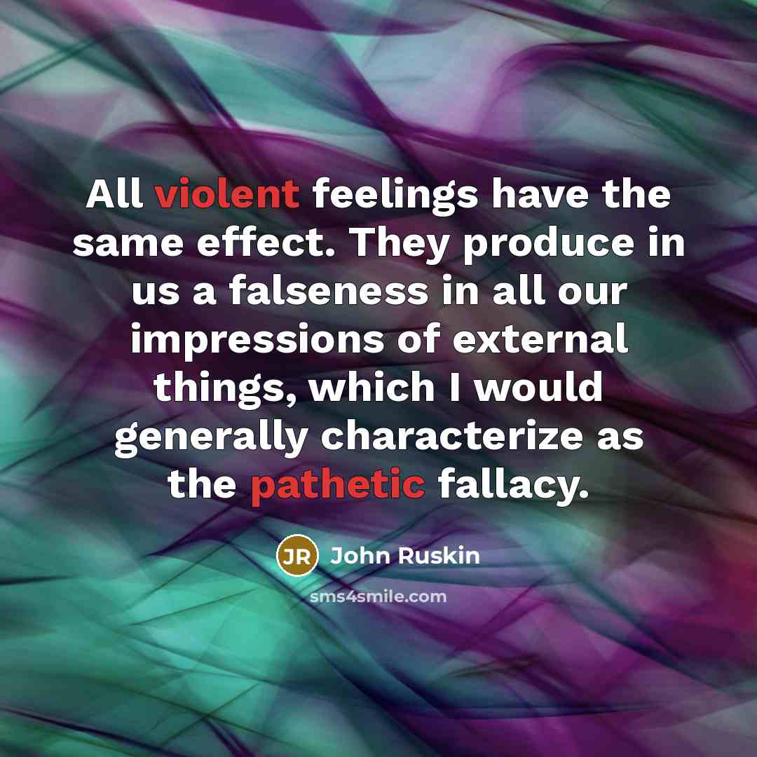 “All violent feelings have the same effect. They produce in us a falseness in all our impressions of external things, which I would generally characterize as the pathetic fallacy.” quote by John Ruskin