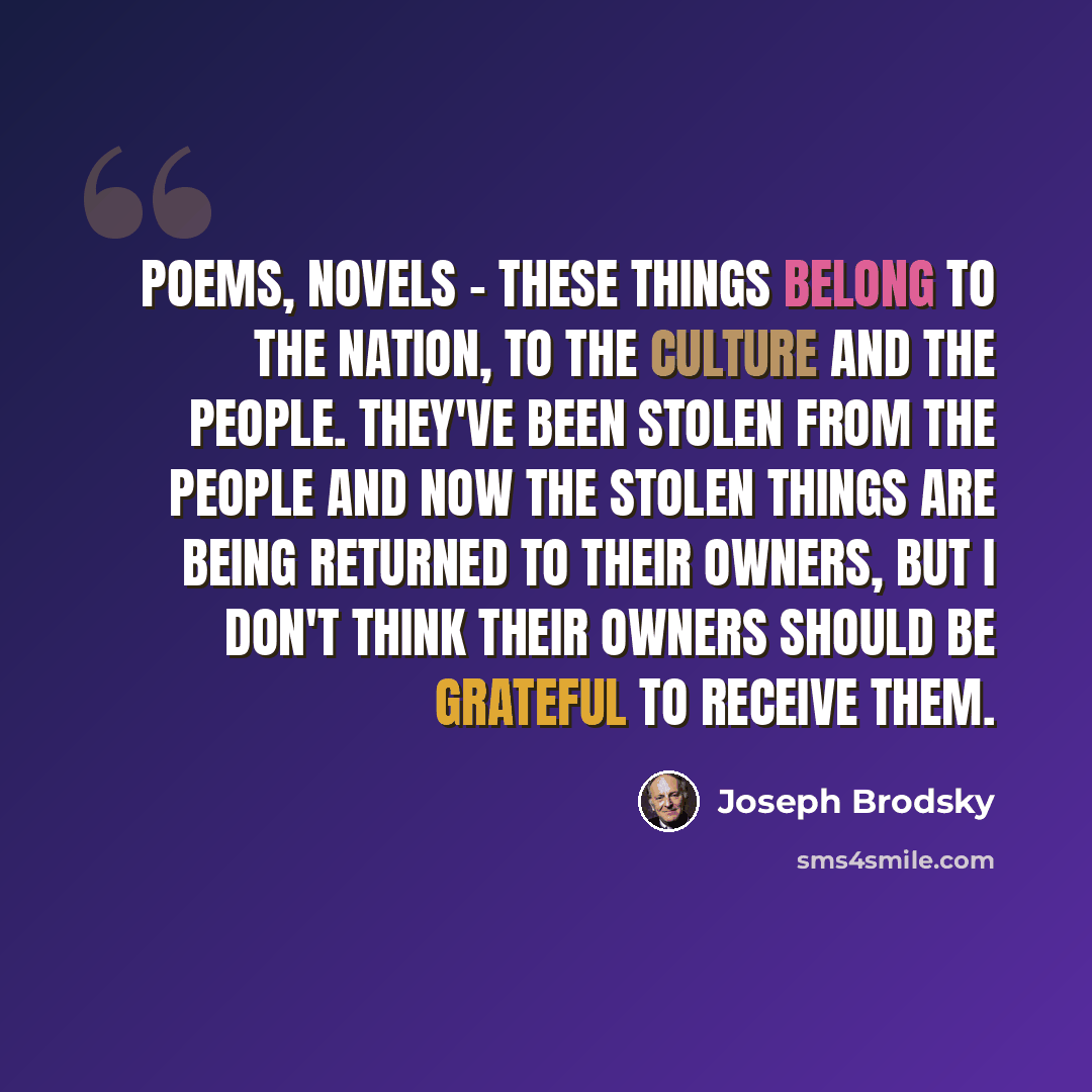 “Poems, novels - these things belong to the nation, to the culture and the people. They've been stolen from the people and now the stolen things are being returned to their owners, but I don't think their owners should be grateful to receive them.” quote by Joseph Brodsky