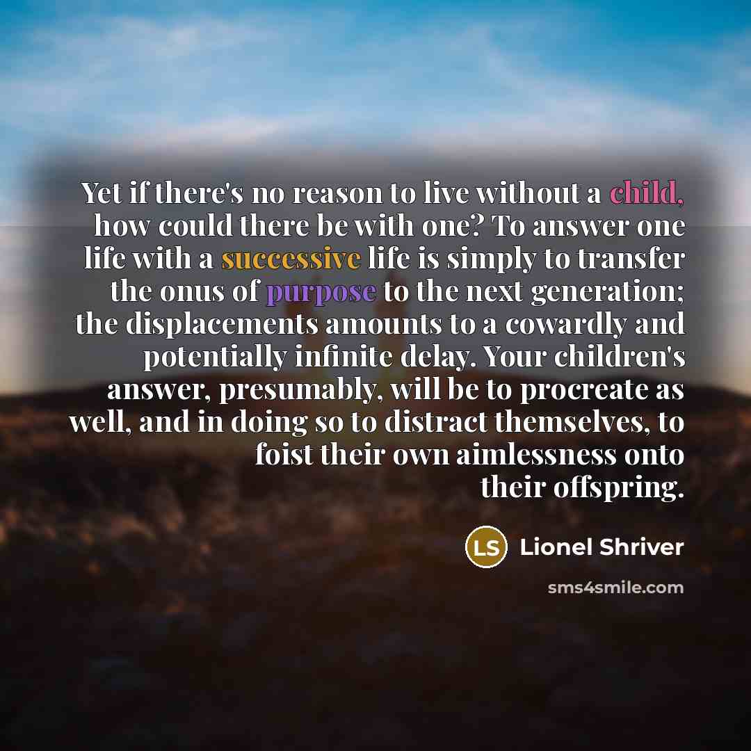 “Yet if there's no reason to live without a child, how could there be with one? To answer one life with a successive life is simply to transfer the onus of purpose to the next generation; the displacements amounts to a cowardly and potentially infinite delay. Your children's answer, presumably…” quote by Lionel Shriver