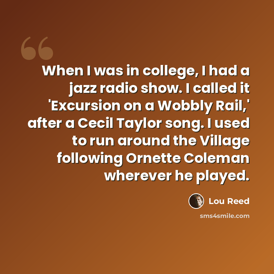 “When I was in college, I had a jazz radio show. I called it 'Excursion on a Wobbly Rail,' after a Cecil Taylor song. I used to run around the Village following Ornette Coleman wherever he played.” quote by Lou Reed