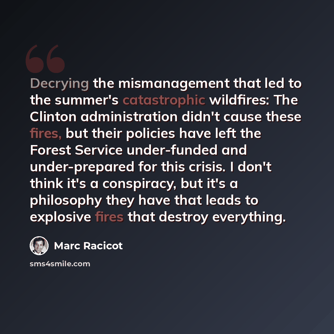 “Decrying the mismanagement that led to the summer's catastrophic wildfires: The Clinton administration didn't cause these fires, but their policies have left the Forest Service under-funded and under-prepared for this crisis. I don't think it's a conspiracy, but it's a philosophy they have that…” quote by Marc Racicot