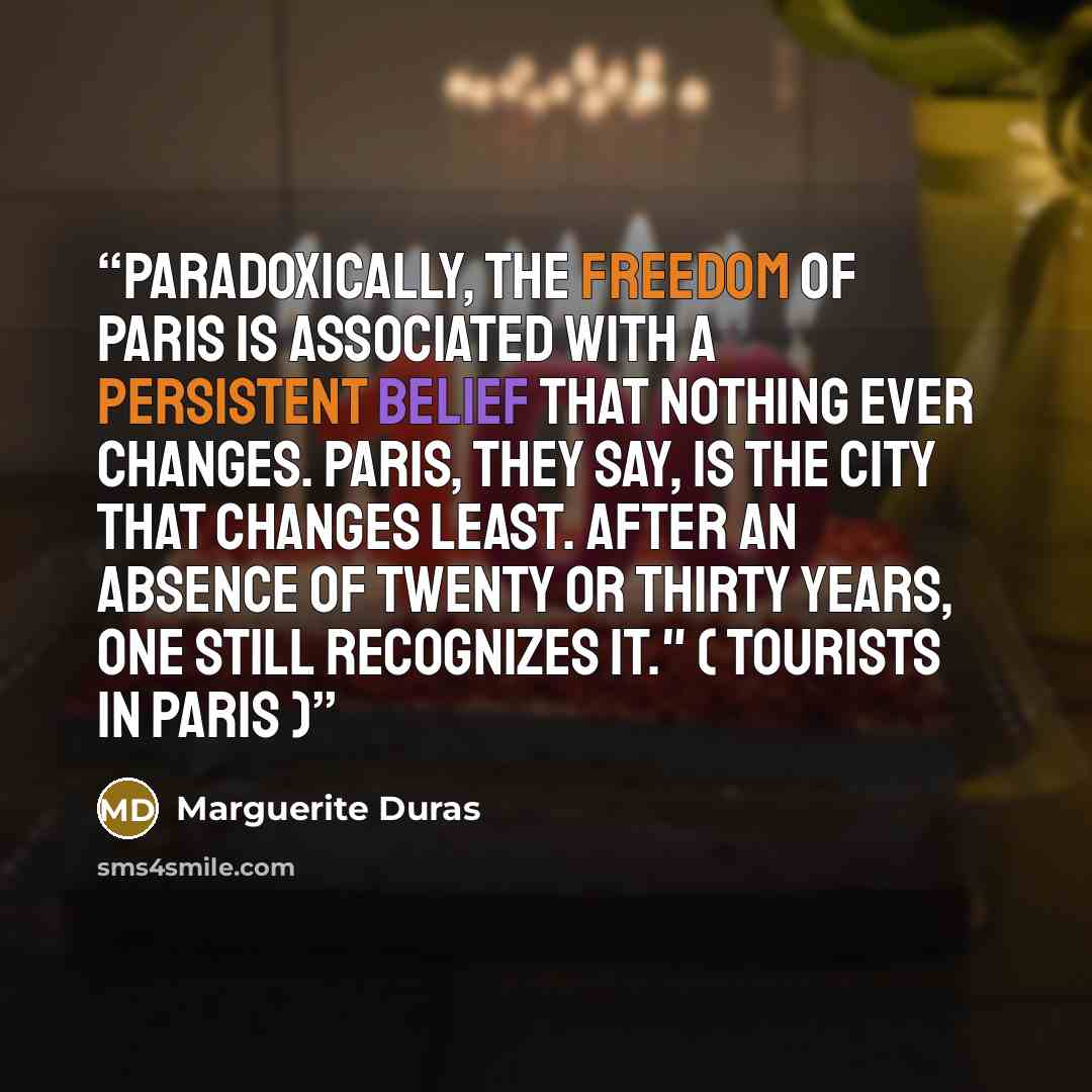 “Paradoxically, the freedom of Paris is associated with a persistent belief that nothing ever changes. Paris, they say, is the city that changes least. After an absence of twenty or thirty years, one still recognizes it." ( Tourists in Paris )” quote by Marguerite Duras