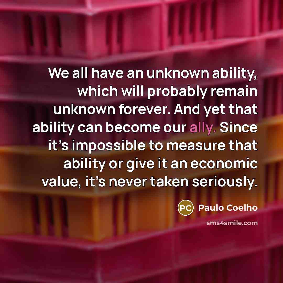 “We all have an unknown ability, which will probably remain unknown forever. And yet that ability can become our ally. Since it’s impossible to measure that ability or give it an economic value, it’s never taken seriously.” quote by Paulo Coelho