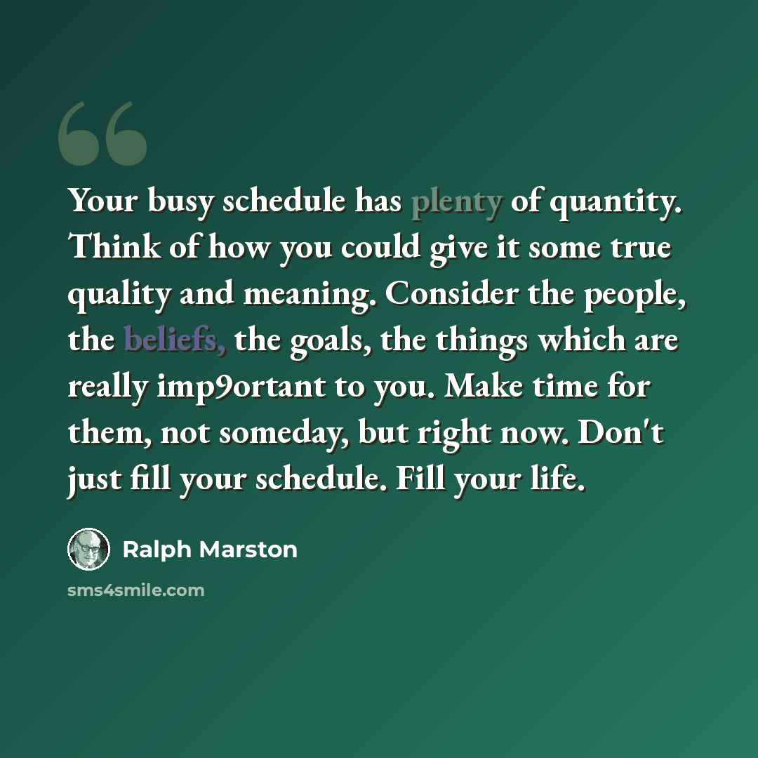 “Your busy schedule has plenty of quantity. Think of how you could give it some true quality and meaning. Consider the people, the beliefs, the goals, the things which are really imp9ortant to you. Make time for them, not someday, but right now. Don't just fill your schedule. Fill your life.” quote by Ralph Marston