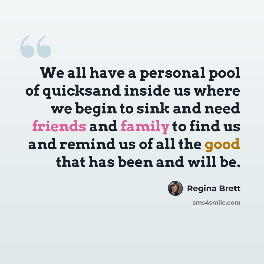 “We all have a personal pool of quicksand inside us where we begin to sink and need friends and family to find us and remind us of all the good that has been and will be.” quote by Regina Brett
