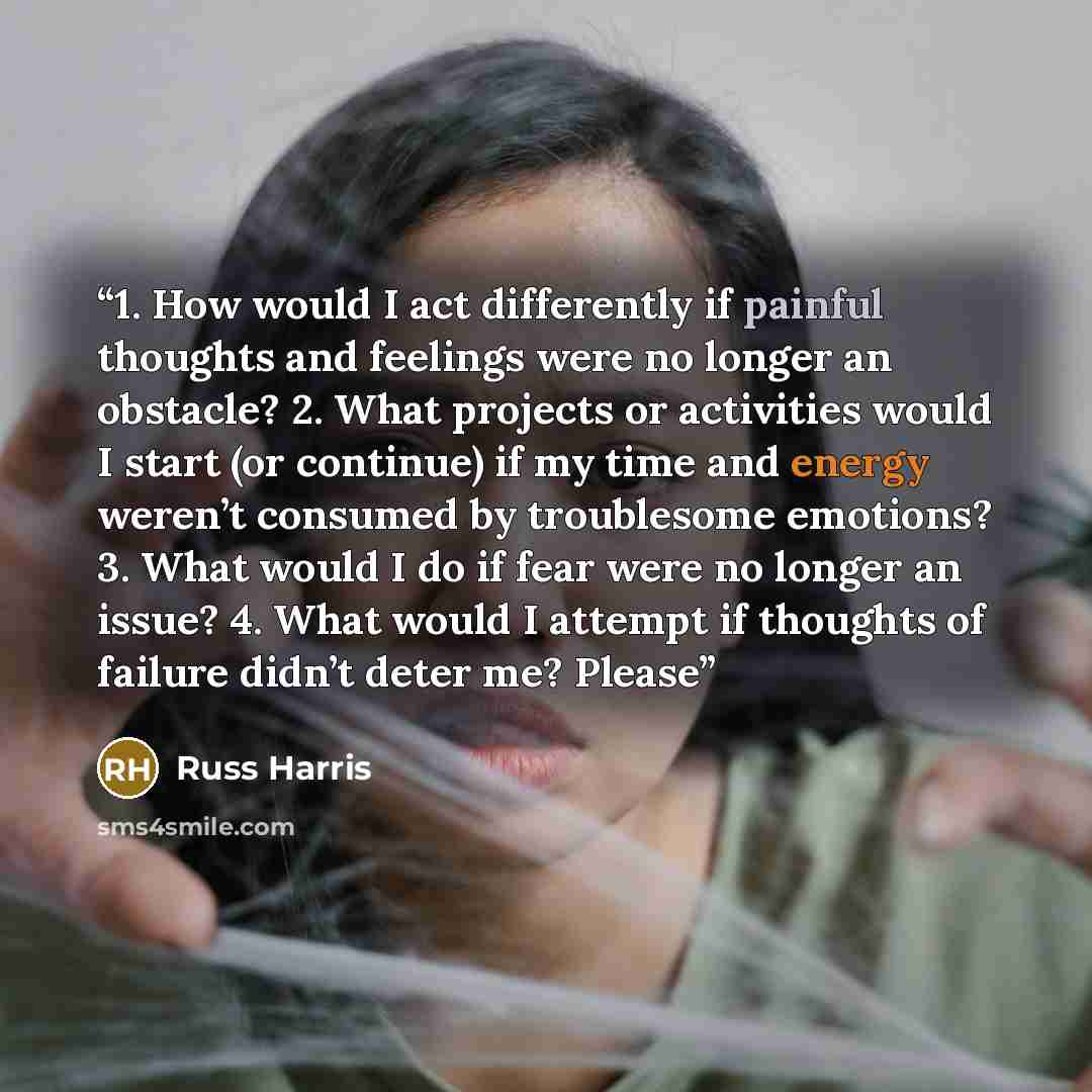 “1. How would I act differently if painful thoughts and feelings were no longer an obstacle? 2. What projects or activities would I start (or continue) if my time and energy weren’t consumed by troublesome emotions? 3. What would I do if fear were no longer an issue? 4. What would I attempt if…” quote by Russ Harris