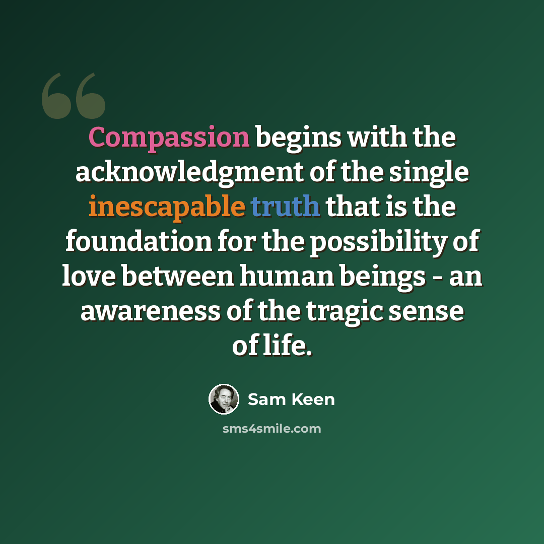 “Compassion begins with the acknowledgment of the single inescapable truth that is the foundation for the possibility of love between human beings - an awareness of the tragic sense of life.” quote by Sam Keen