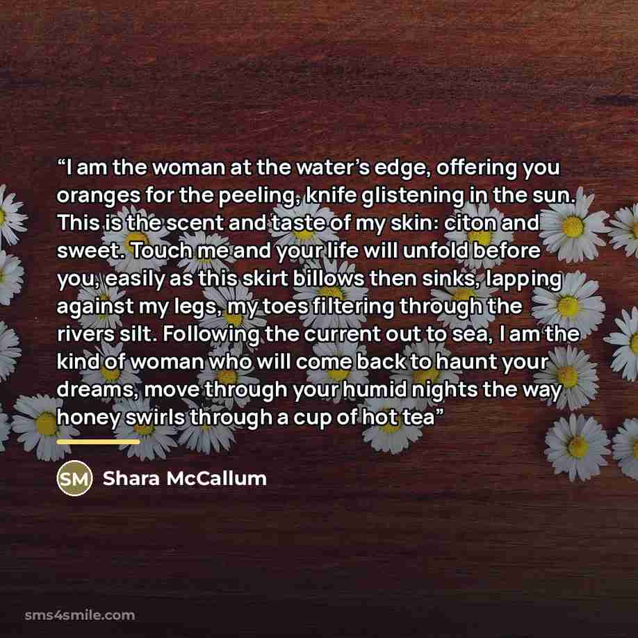 “I am the woman at the water’s edge, offering you oranges for the peeling, knife glistening in the sun. This is the scent and taste of my skin: citon and sweet. Touch me and your life will unfold before you, easily as this skirt billows then sinks, lapping against my legs, my toes filtering through…” quote by Shara McCallum