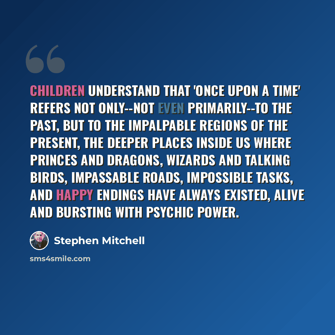 “Children understand that 'once upon a time' refers not only--not even primarily--to the past, but to the impalpable regions of the present, the deeper places inside us where princes and dragons, wizards and talking birds, impassable roads, impossible tasks, and happy endings have always existed…” quote by Stephen Mitchell