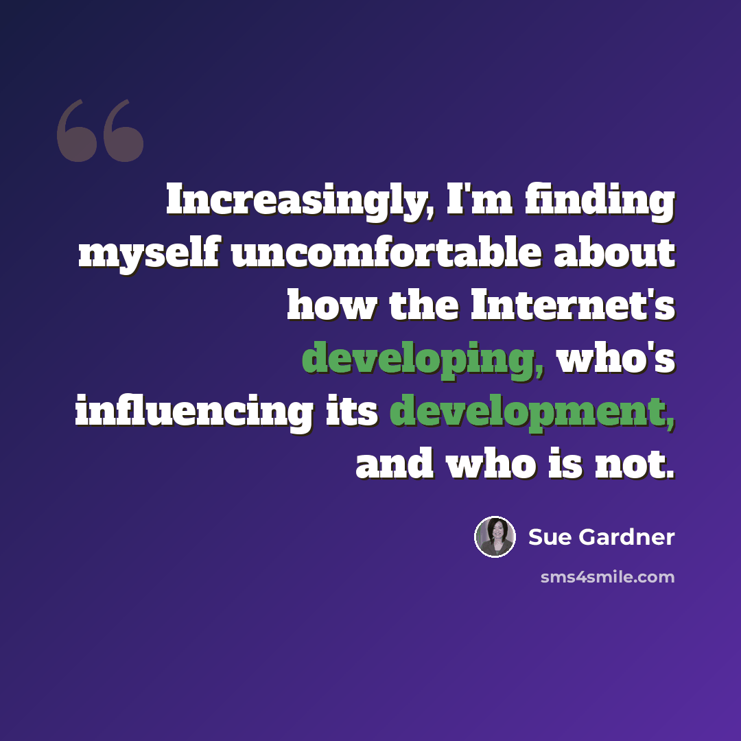 “Increasingly, I'm finding myself uncomfortable about how the Internet's developing, who's influencing its development, and who is not.” quote by Sue Gardner