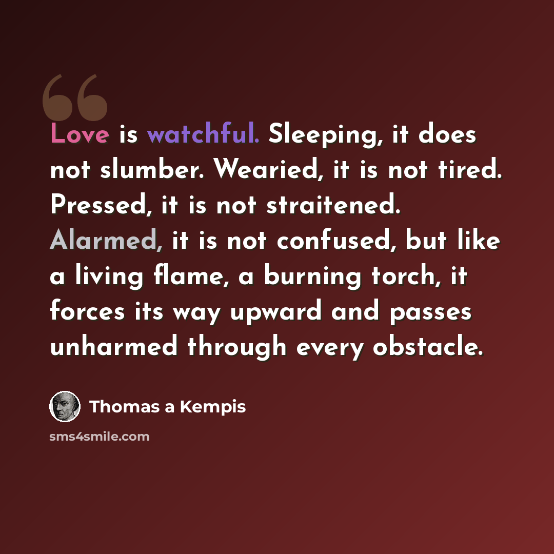 “Love is watchful. Sleeping, it does not slumber. Wearied, it is not tired. Pressed, it is not straitened. Alarmed, it is not confused, but like a living flame, a burning torch, it forces its way upward and passes unharmed through every obstacle.” quote by Thomas a Kempis
