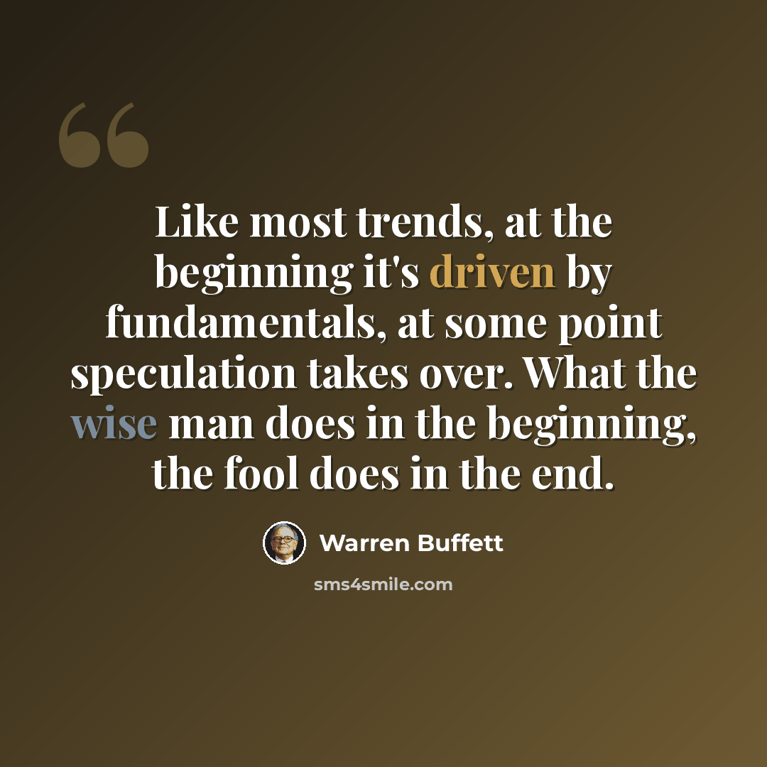 “Like most trends, at the beginning it's driven by fundamentals, at some point speculation takes over. What the wise man does in the beginning, the fool does in the end.” quote by Warren Buffett