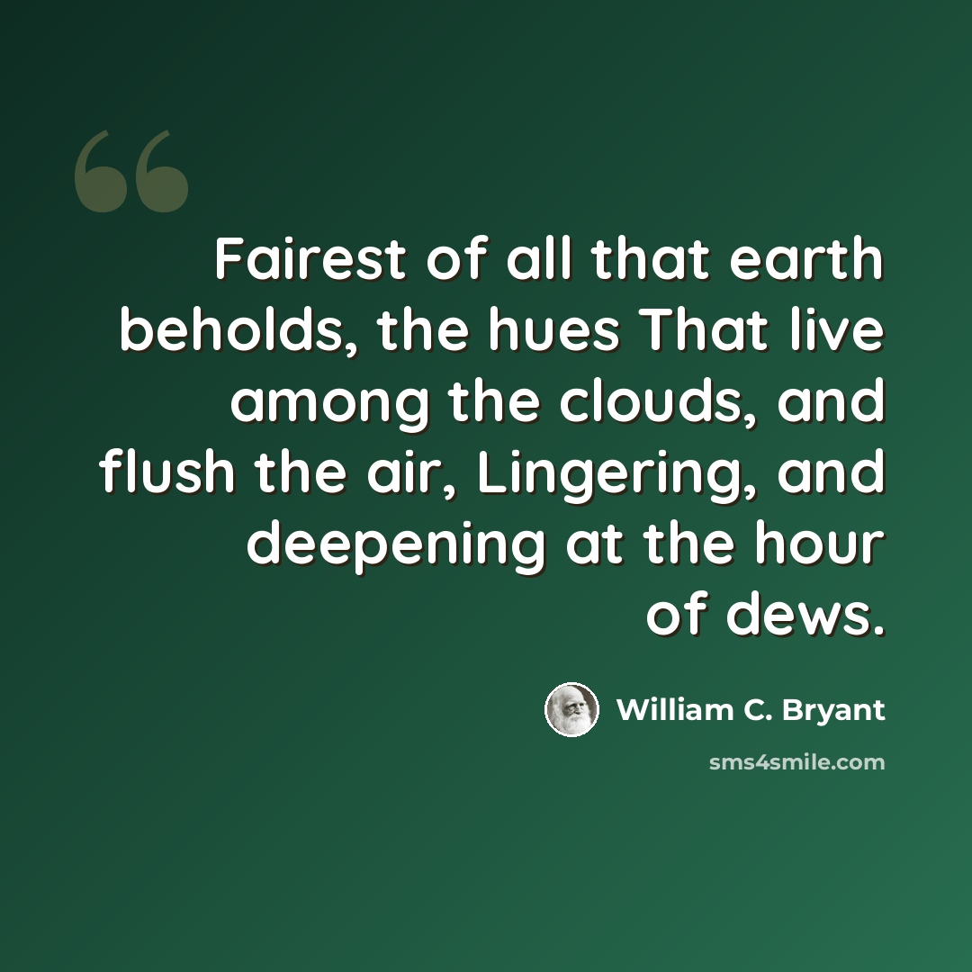 “Fairest of all that earth beholds, the hues That live among the clouds, and flush the air, Lingering, and deepening at the hour of dews.” quote by William C. Bryant