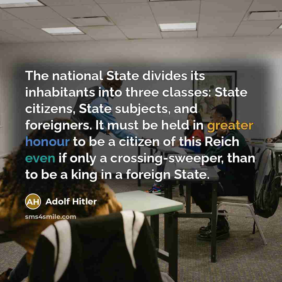 “The national State divides its inhabitants into three classes: State citizens, State subjects, and foreigners. It must be held in greater honour to be a citizen of this Reich even if only a crossing-sweeper, than to be a king in a foreign State.” quote by Adolf Hitler