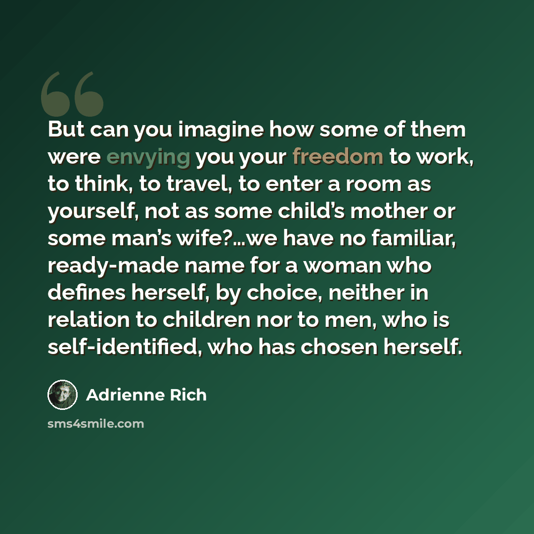 “But can you imagine how some of them were envying you your freedom to work, to think, to travel, to enter a room as yourself, not as some child’s mother or some man’s wife?…we have no familiar, ready-made name for a woman who defines herself, by choice, neither in relation to children nor to men…” quote by Adrienne Rich
