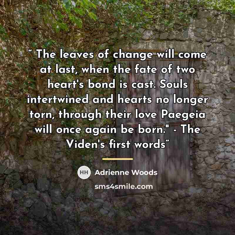 “The leaves of change will come at last, when the fate of two heart's bond is cast. Souls intertwined and hearts no longer torn, through their love Paegeia will once again be born." - The Viden's first words” quote by Adrienne Woods