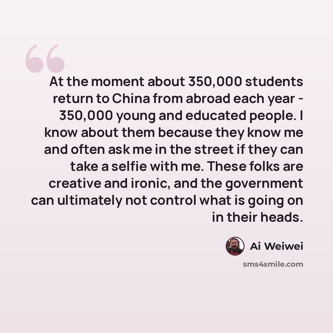 “At the moment about 350,000 students return to China from abroad each year - 350,000 young and educated people. I know about them because they know me and often ask me in the street if they can take a selfie with me. These folks are creative and ironic, and the government can ultimately not…” quote by Ai Weiwei