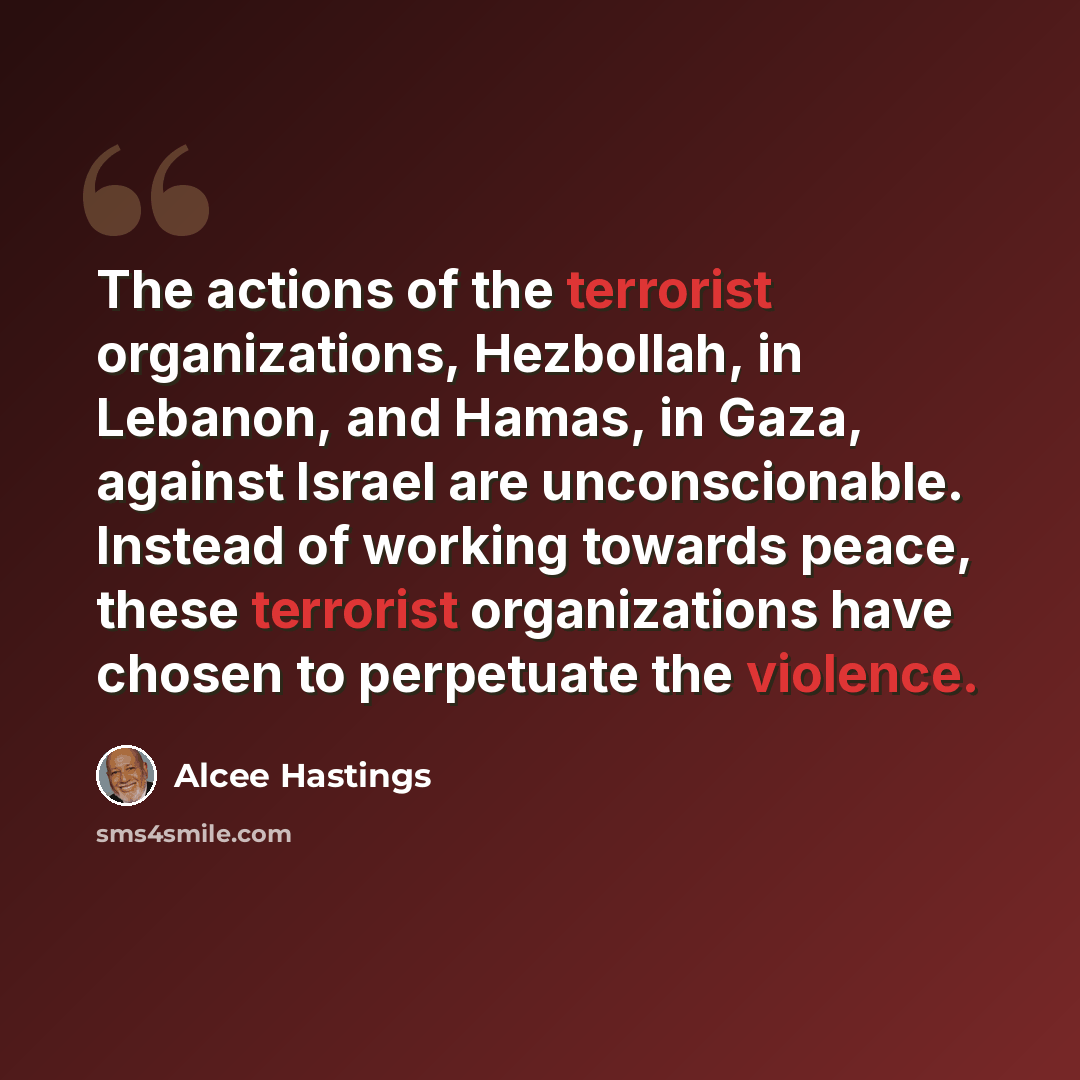 “The actions of the terrorist organizations, Hezbollah, in Lebanon, and Hamas, in Gaza, against Israel are unconscionable. Instead of working towards peace, these terrorist organizations have chosen to perpetuate the violence.” quote by Alcee Hastings