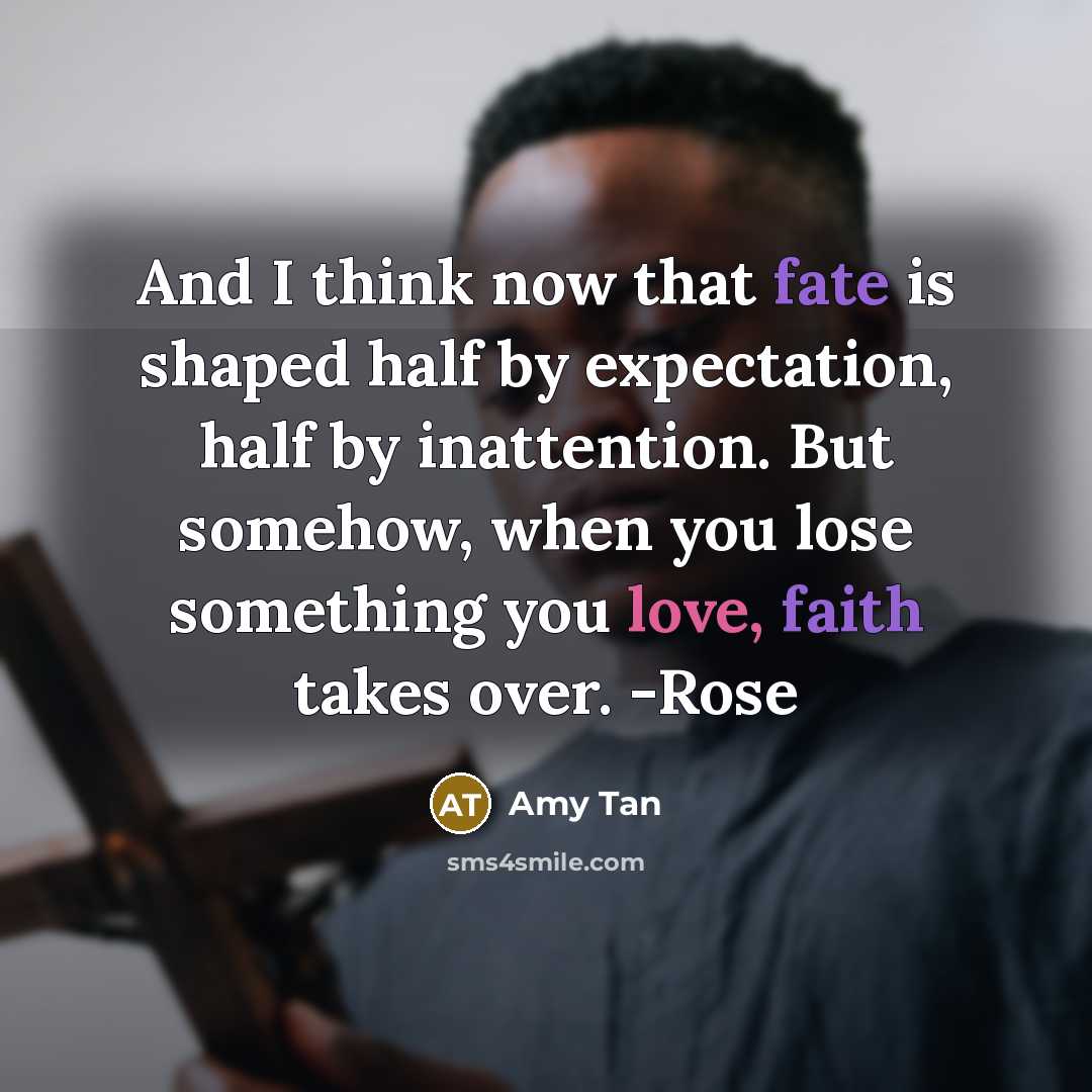 “And I think now that fate is shaped half by expectation, half by inattention. But somehow, when you lose something you love, faith takes over. -Rose” quote by Amy Tan
