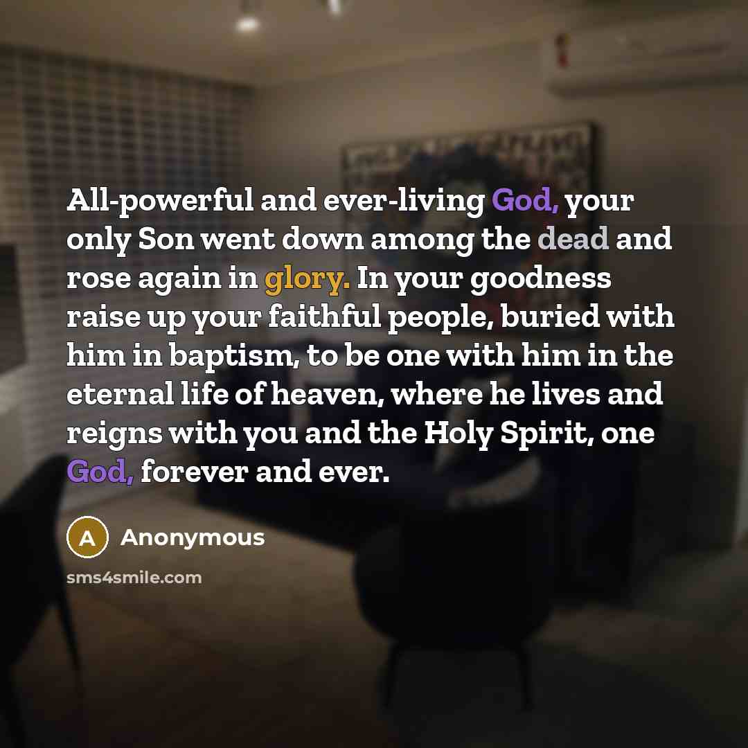“All-powerful and ever-living God, your only Son went down among the dead and rose again in glory. In your goodness raise up your faithful people, buried with him in baptism, to be one with him in the eternal life of heaven, where he lives and reigns with you and the Holy Spirit, one God, forever…” quote by Anonymous