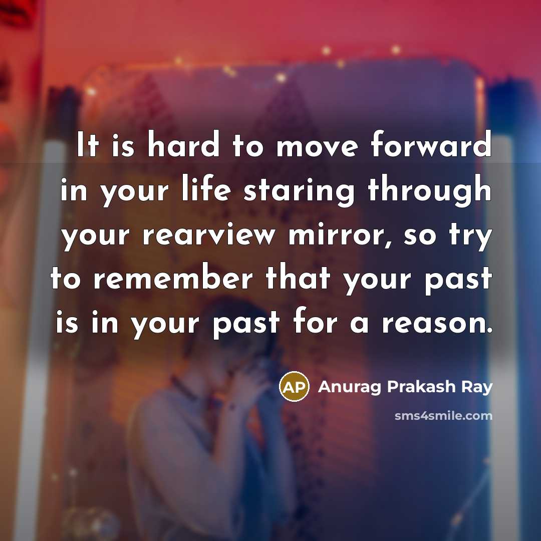 “It is hard to move forward in your life staring through your rearview mirror, so try to remember that your past is in your past for a reason.” quote by Anurag Prakash Ray