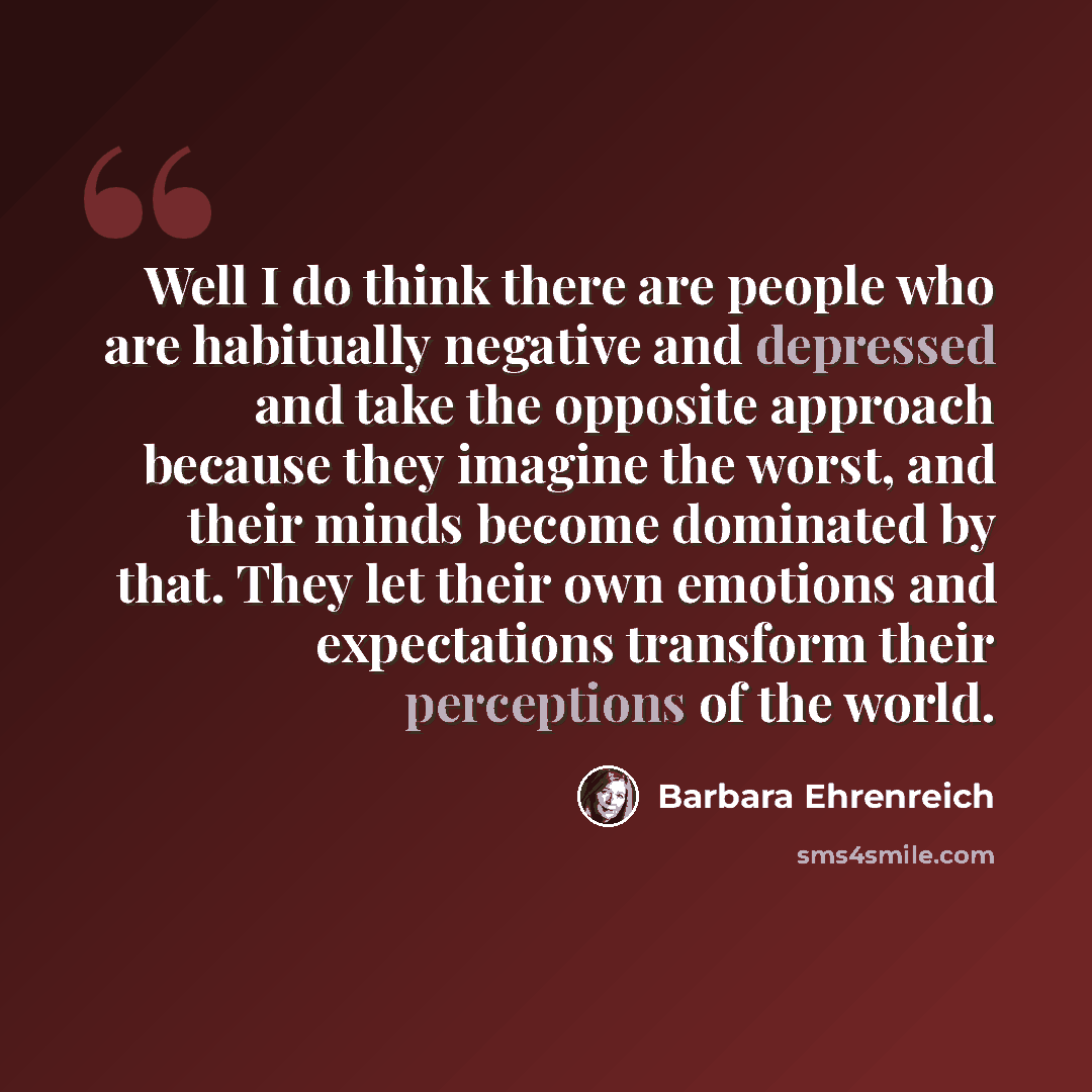 “Well I do think there are people who are habitually negative and depressed and take the opposite approach because they imagine the worst, and their minds become dominated by that. They let their own emotions and expectations transform their perceptions of the world.” quote by Barbara Ehrenreich