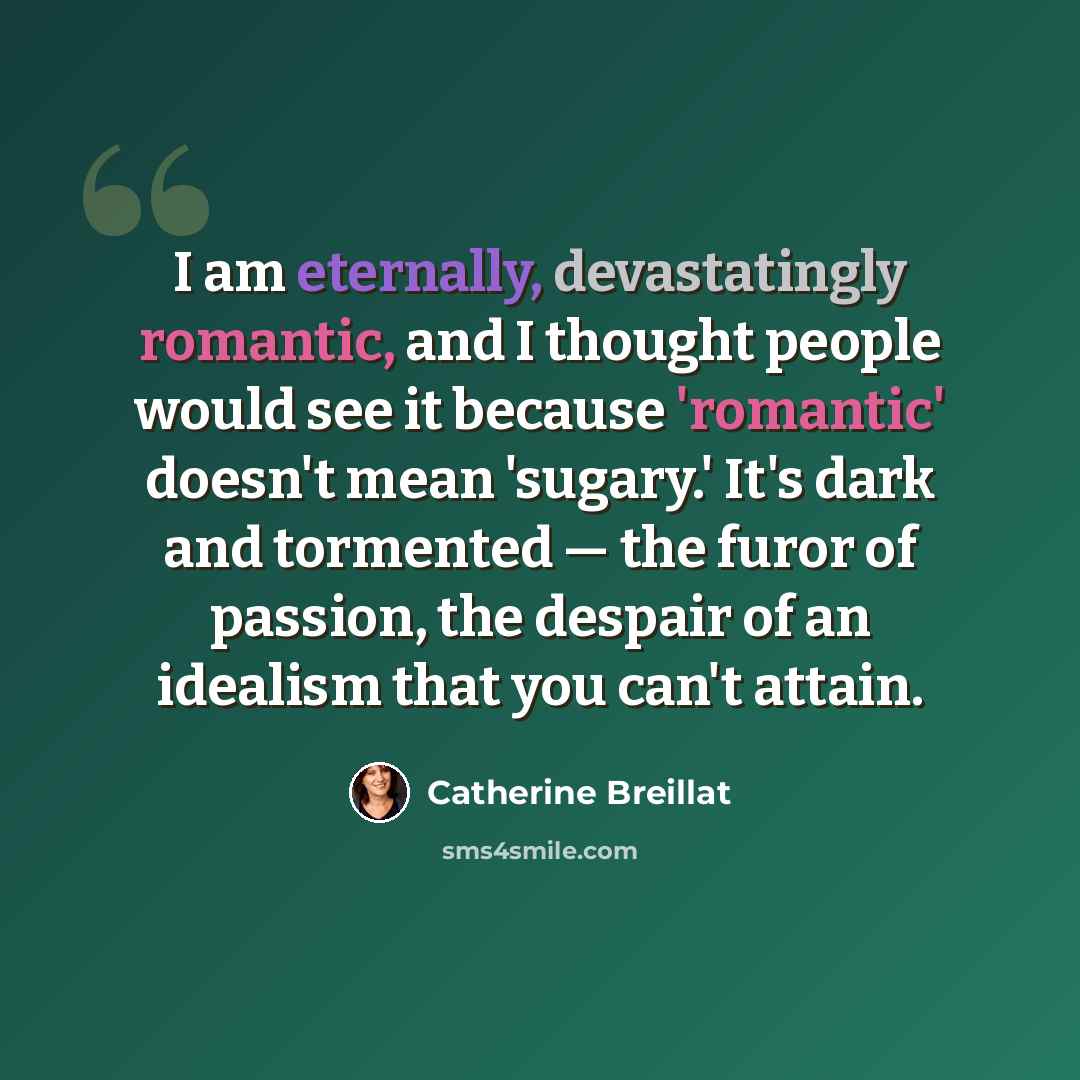“I am eternally, devastatingly romantic, and I thought people would see it because 'romantic' doesn't mean 'sugary.' It's dark and tormented — the furor of passion, the despair of an idealism that you can't attain.” quote by Catherine Breillat